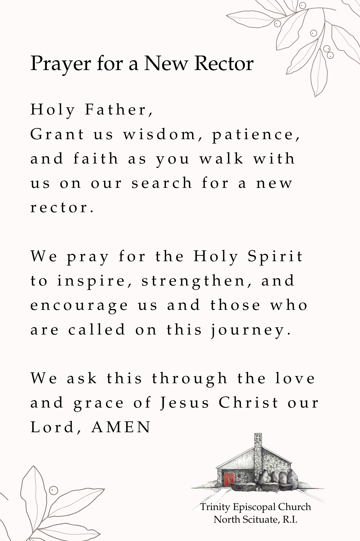 Prayer for a New Rector: Holy Father, grant us wisdom, patience, and faith as you walk with us on our search for a rne rector. We pray for the Holy Spirit to inspire, strengthen, and encourage us and those who are called on this yourney. We ask this through the love and grace of Jesus Christe our Lord, Amen.